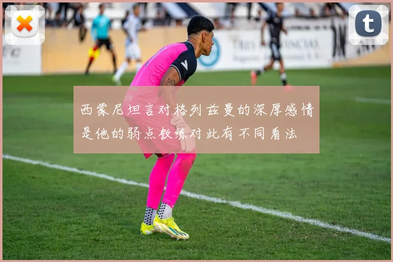 西蒙尼坦言对格列兹曼的深厚感情是他的弱点教练对此有不同看法