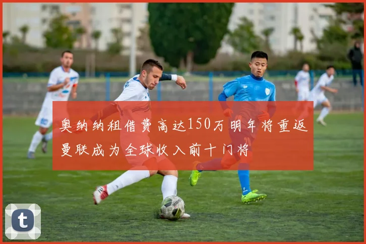 奥纳纳租借费高达150万明年将重返曼联成为全球收入前十门将