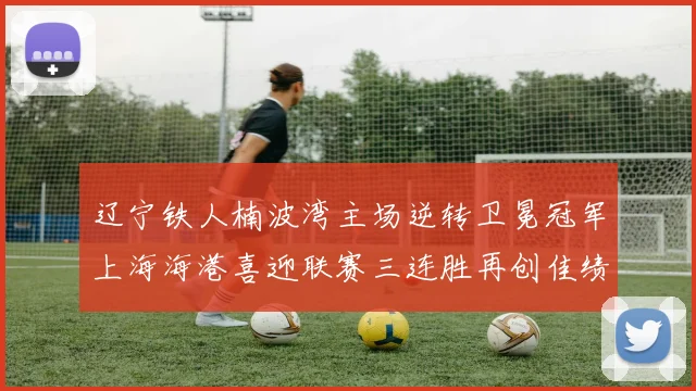 辽宁铁人楠波湾主场逆转卫冕冠军上海海港喜迎联赛三连胜再创佳绩