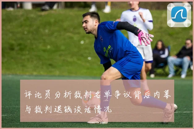 评论员分析裁判名单争议背后内幕与裁判退钱谈话情况