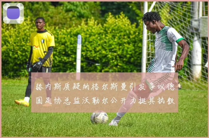 赫内斯质疑纳格尔斯曼引发争议德国足协总监沃勒尔公开力挺其执教表现