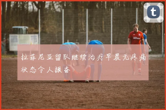拉菲尼亚留队继续治疗早晨无疼痛状态令人振奋