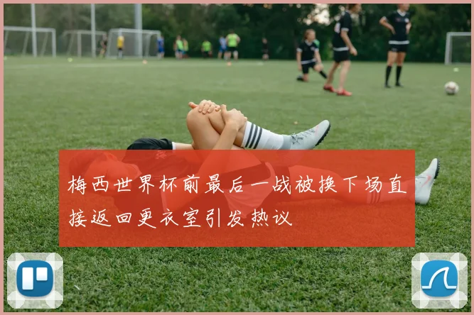梅西世界杯前最后一战被换下场直接返回更衣室引发热议