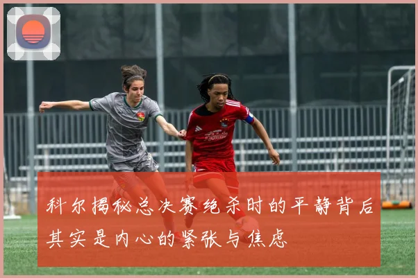 科尔揭秘总决赛绝杀时的平静背后其实是内心的紧张与焦虑