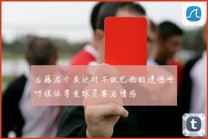 后藤启介表达对不敌巴西的遗憾呼吁媒体尊重球员赛后情感