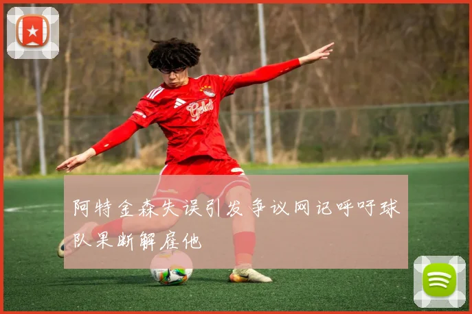 阿特金森失误引发争议网记呼吁球队果断解雇他