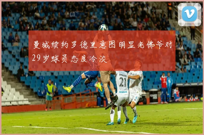 曼城续约罗德里意图明显老佛爷对29岁球员态度冷淡