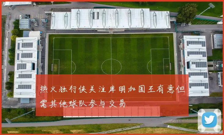 热火独行侠关注库明加国王有意但需其他球队参与交易