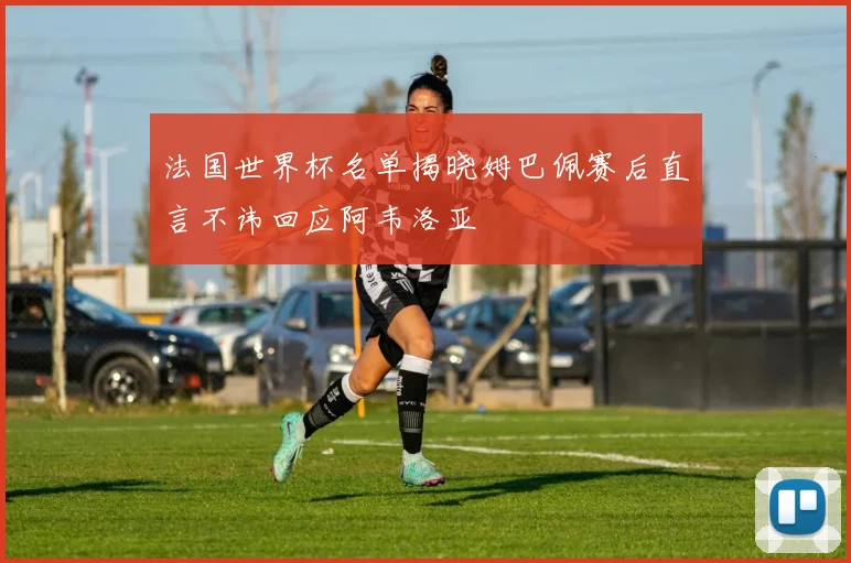 法国世界杯名单揭晓姆巴佩赛后直言不讳回应阿韦洛亚