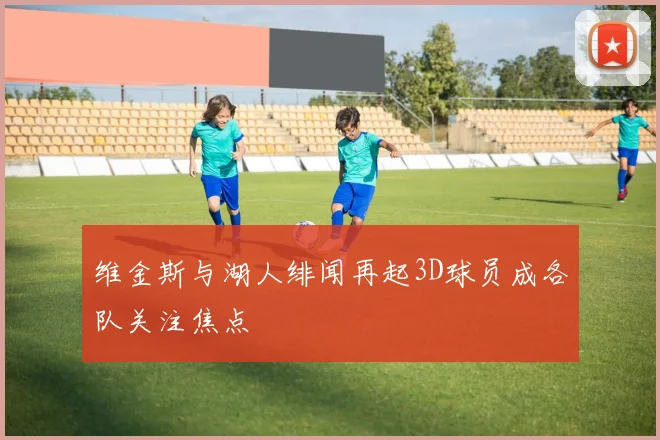 维金斯与湖人绯闻再起3D球员成各队关注焦点