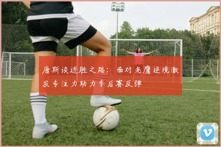 唐斯谈连胜之路：面对老鹰逆境激发专注力助力季后赛反弹