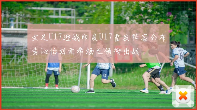 女足U17迎战印度U17首发阵容公布黄沁怡刘雨希杨兰领衔出战