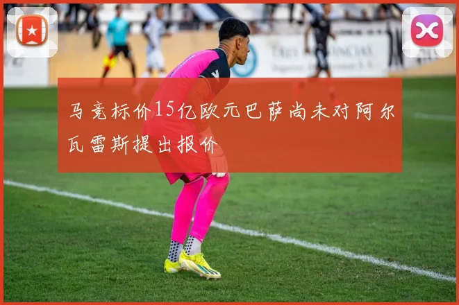 马竞标价15亿欧元巴萨尚未对阿尔瓦雷斯提出报价