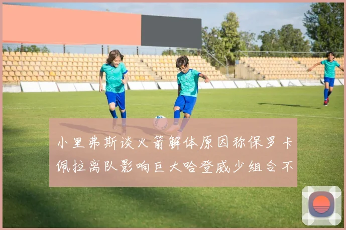 小里弗斯谈火箭解体原因称保罗卡佩拉离队影响巨大哈登威少组合不和谐
