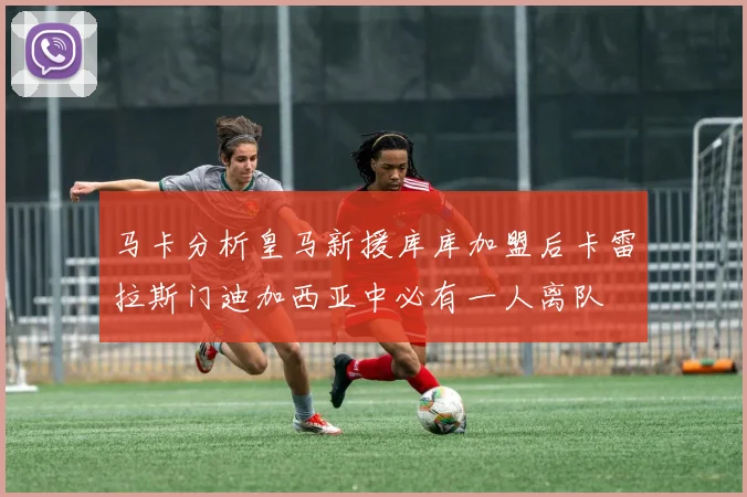马卡分析皇马新援库库加盟后卡雷拉斯门迪加西亚中必有一人离队