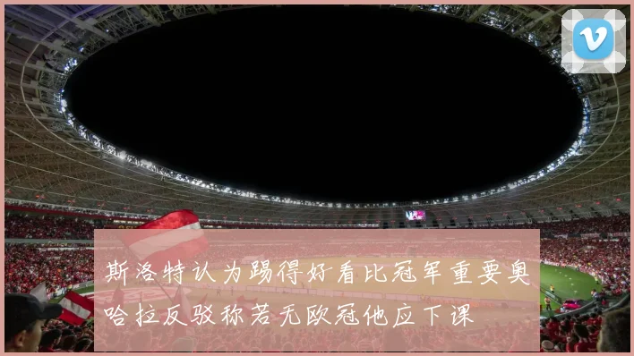 斯洛特认为踢得好看比冠军重要奥哈拉反驳称若无欧冠他应下课
