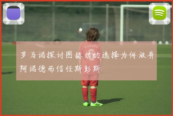 罗马诺探讨图赫尔的选择为何放弃阿诺德而信任斯彭斯