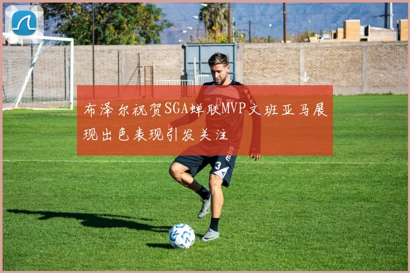 布泽尔祝贺SGA蝉联MVP文班亚马展现出色表现引发关注