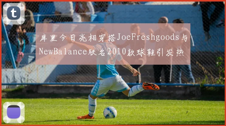 库里今日亮相穿搭JoeFreshgoods与NewBalance联名2010款球鞋引发热议