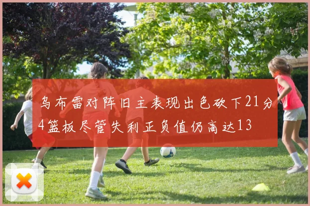 乌布雷对阵旧主表现出色砍下21分4篮板尽管失利正负值仍高达13