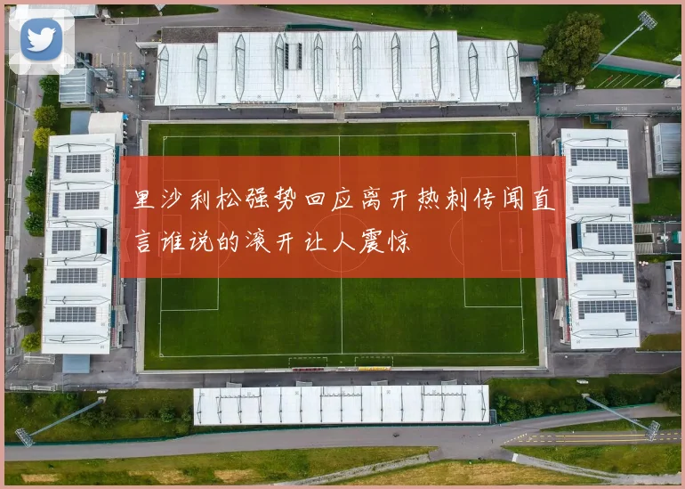 里沙利松强势回应离开热刺传闻直言谁说的滚开让人震惊