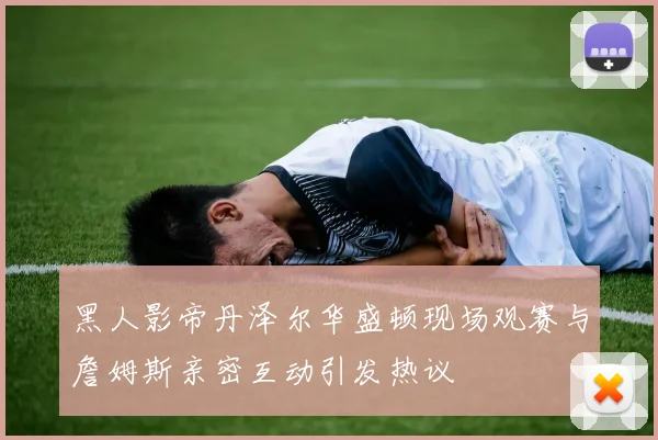黑人影帝丹泽尔华盛顿现场观赛与詹姆斯亲密互动引发热议